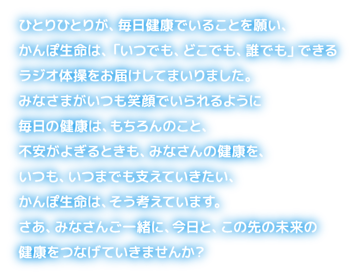 ひとりひとりが、毎日健康でいることを願い、かんぽ生命は、「いつでも、どこでも、誰でも」できるラジオ体操をお届けしてまいりました。みなさまがいつも笑顔でいられるように毎日の健康は、もちろんのこと、不安がよぎるときも、みなさんの健康を、いつも、いつまでも支えていきたい、かんぽ生命は、そう考えています。さあ、みなさんご一緒に、今日と、この先の未来の健康をつなげていきませんか？