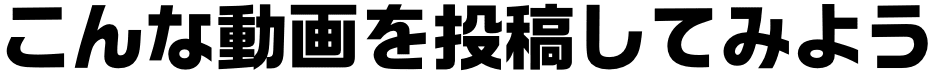 こんな動画を投稿してみよう